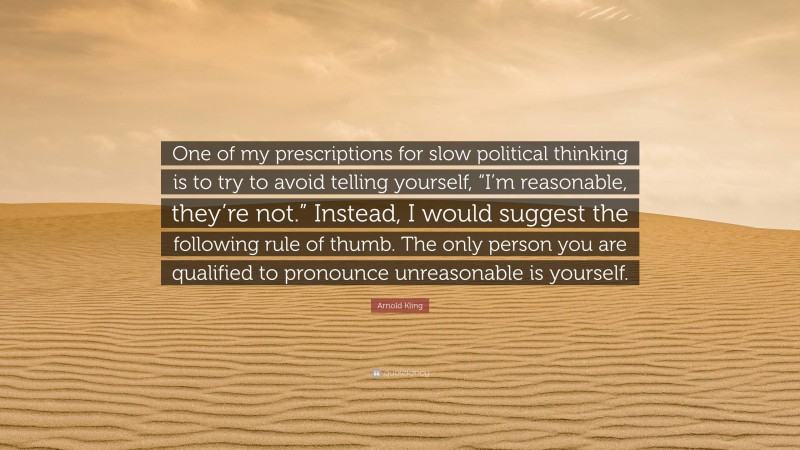 Arnold Kling Quote: “One of my prescriptions for slow political thinking is to try to avoid telling yourself, “I’m reasonable, they’re not.” Instead, I would suggest the following rule of thumb. The only person you are qualified to pronounce unreasonable is yourself.”