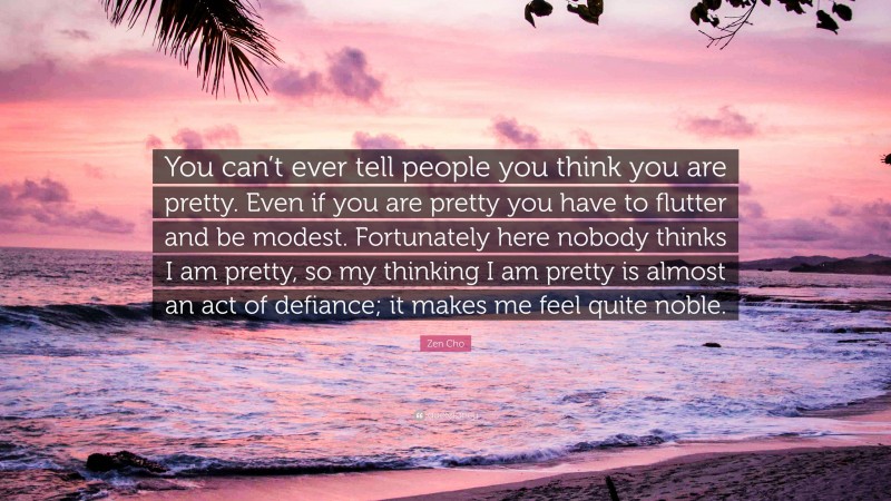 Zen Cho Quote: “You can’t ever tell people you think you are pretty. Even if you are pretty you have to flutter and be modest. Fortunately here nobody thinks I am pretty, so my thinking I am pretty is almost an act of defiance; it makes me feel quite noble.”