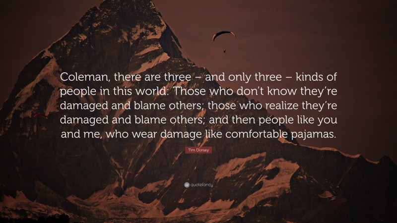 Tim Dorsey Quote: “Coleman, there are three – and only three – kinds of people in this world: Those who don’t know they’re damaged and blame others; those who realize they’re damaged and blame others; and then people like you and me, who wear damage like comfortable pajamas.”