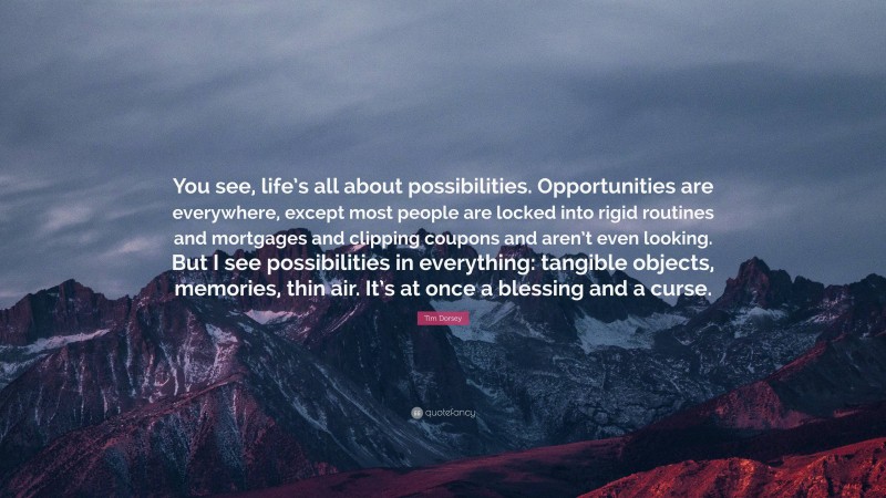 Tim Dorsey Quote: “You see, life’s all about possibilities. Opportunities are everywhere, except most people are locked into rigid routines and mortgages and clipping coupons and aren’t even looking. But I see possibilities in everything: tangible objects, memories, thin air. It’s at once a blessing and a curse.”