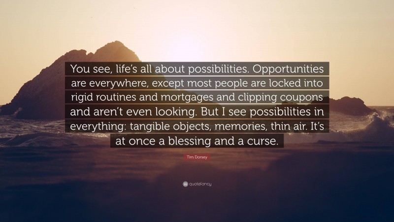 Tim Dorsey Quote: “You see, life’s all about possibilities. Opportunities are everywhere, except most people are locked into rigid routines and mortgages and clipping coupons and aren’t even looking. But I see possibilities in everything: tangible objects, memories, thin air. It’s at once a blessing and a curse.”