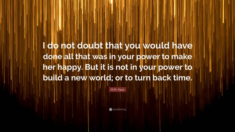 M.M. Kaye Quote: “I do not doubt that you would have done all that was in your power to make her happy. But it is not in your power to build a new world; or to turn back time.”