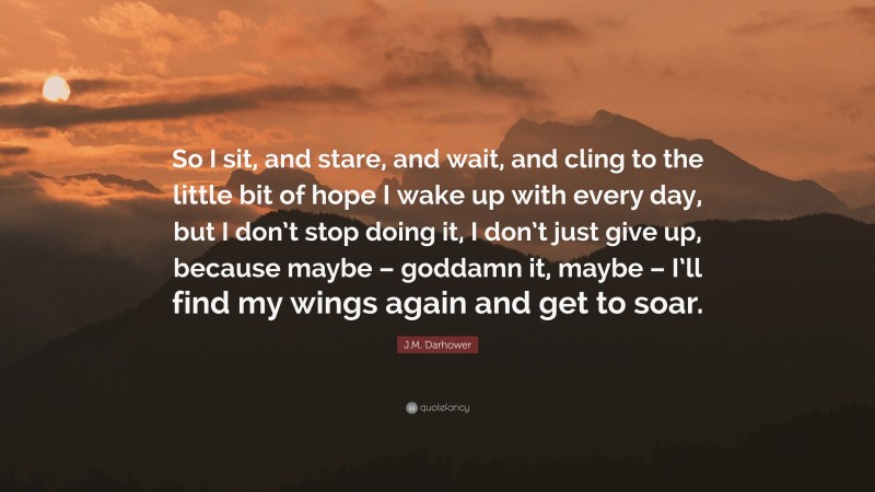 J.M. Darhower Quote: “So I sit, and stare, and wait, and cling to the little bit of hope I wake up with every day, but I don’t stop doing it, I don’t just give up, because maybe – goddamn it, maybe – I’ll find my wings again and get to soar.”