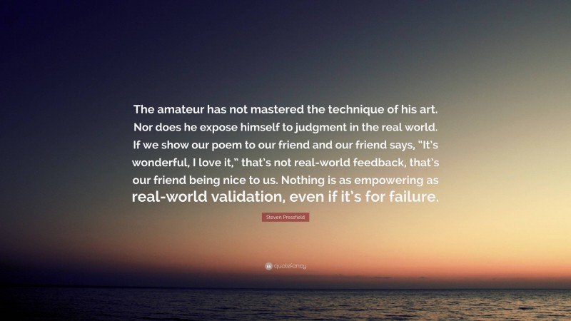 Steven Pressfield Quote: “The amateur has not mastered the technique of his art. Nor does he expose himself to judgment in the real world. If we show our poem to our friend and our friend says, “It’s wonderful, I love it,” that’s not real-world feedback, that’s our friend being nice to us. Nothing is as empowering as real-world validation, even if it’s for failure.”