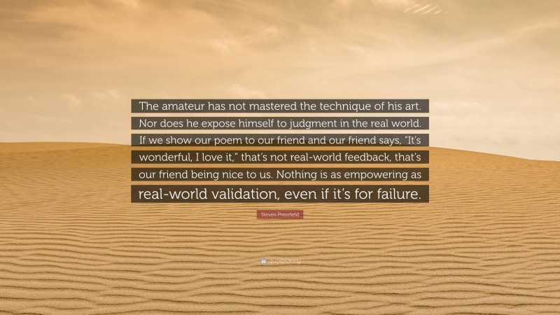 Steven Pressfield Quote: “The amateur has not mastered the technique of his art. Nor does he expose himself to judgment in the real world. If we show our poem to our friend and our friend says, “It’s wonderful, I love it,” that’s not real-world feedback, that’s our friend being nice to us. Nothing is as empowering as real-world validation, even if it’s for failure.”