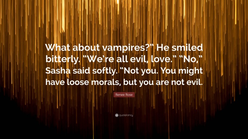 Renee Rose Quote: “What about vampires?” He smiled bitterly. “We’re all evil, love.” “No,” Sasha said softly. “Not you. You might have loose morals, but you are not evil.”