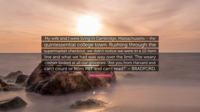 Reader's Digest Association Quote: “My wife and I were living in Cambridge, Massachusetts – the quintessential college town. Rushing through the supermarket checkout, we didn’t notice we were in a 12-item line and what we had was way over the limit. The weary cashier looked at all our groceries. “Are you from Harvard and can’t count or from MIT and can’t read?” – BRADFORD.”