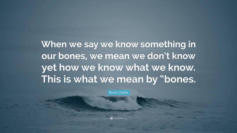 Brock Clarke Quote: “When we say we know something in our bones, we mean we don’t know yet how we know what we know. This is what we mean by “bones.”