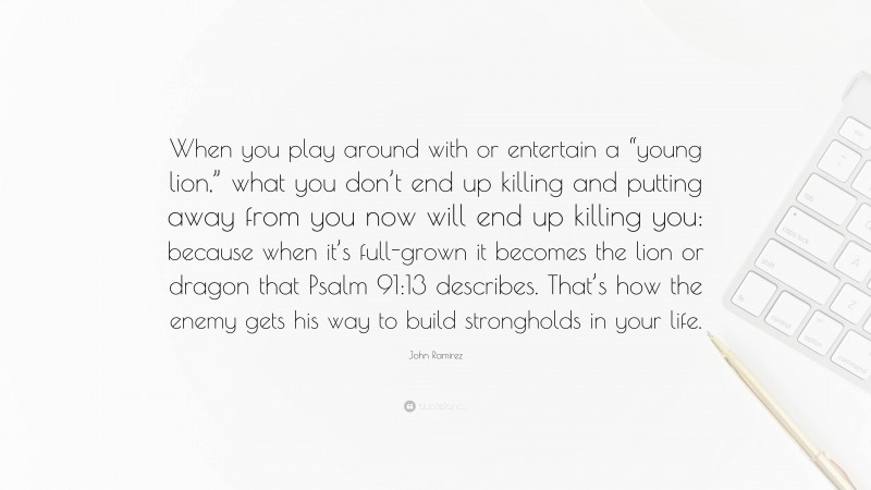 John Ramirez Quote: “When you play around with or entertain a “young lion,” what you don’t end up killing and putting away from you now will end up killing you: because when it’s full-grown it becomes the lion or dragon that Psalm 91:13 describes. That’s how the enemy gets his way to build strongholds in your life.”