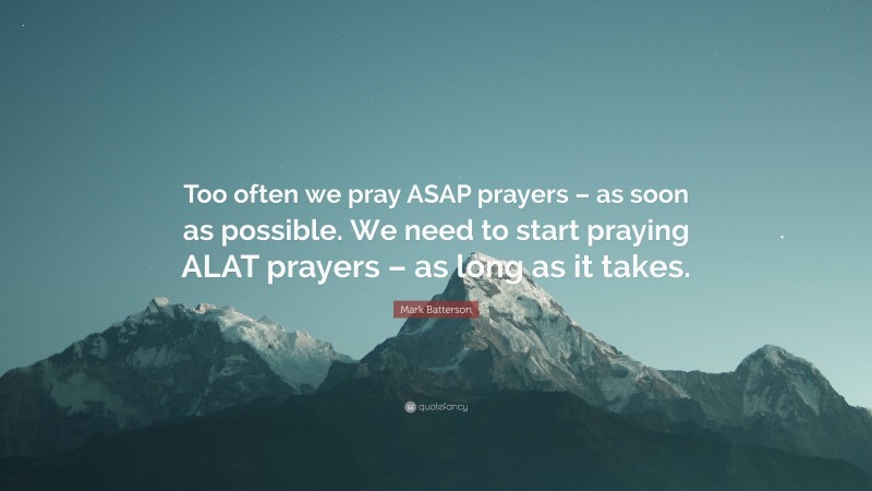 Mark Batterson Quote: “Too often we pray ASAP prayers – as soon as possible. We need to start praying ALAT prayers – as long as it takes.”