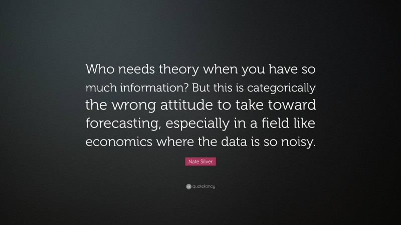 Nate Silver Quote: “Who needs theory when you have so much information? But this is categorically the wrong attitude to take toward forecasting, especially in a field like economics where the data is so noisy.”