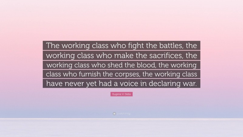 Eugene V. Debs Quote: “The working class who fight the battles, the working class who make the sacrifices, the working class who shed the blood, the working class who furnish the corpses, the working class have never yet had a voice in declaring war.”