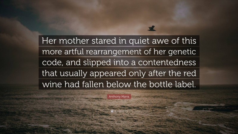 Anthony Marra Quote: “Her mother stared in quiet awe of this more artful rearrangement of her genetic code, and slipped into a contentedness that usually appeared only after the red wine had fallen below the bottle label.”