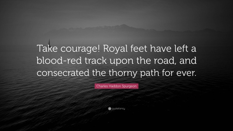 Charles Haddon Spurgeon Quote: “Take courage! Royal feet have left a blood-red track upon the road, and consecrated the thorny path for ever.”