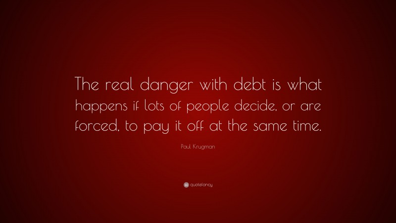 Paul Krugman Quote: “The real danger with debt is what happens if lots of people decide, or are forced, to pay it off at the same time.”