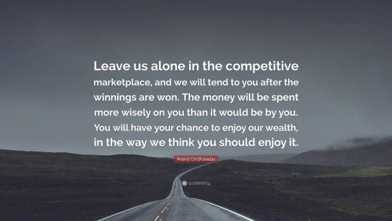 Anand Giridharadas Quote: “Leave us alone in the competitive marketplace, and we will tend to you after the winnings are won. The money will be spent more wisely on you than it would be by you. You will have your chance to enjoy our wealth, in the way we think you should enjoy it.”