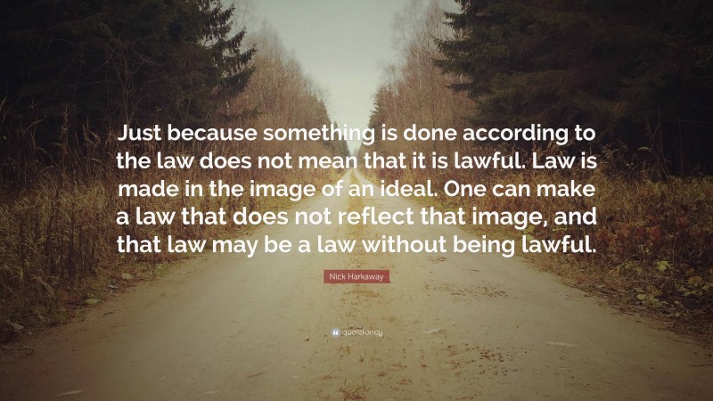 Nick Harkaway Quote: “Just because something is done according to the law does not mean that it is lawful. Law is made in the image of an ideal. One can make a law that does not reflect that image, and that law may be a law without being lawful.”