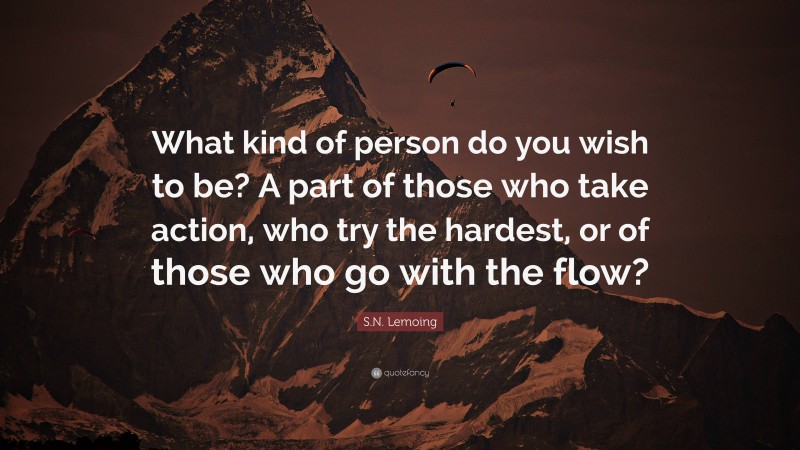 S.N. Lemoing Quote: “What kind of person do you wish to be? A part of those who take action, who try the hardest, or of those who go with the flow?”