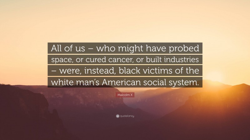 Malcolm X Quote: “All of us – who might have probed space, or cured cancer, or built industries – were, instead, black victims of the white man’s American social system.”