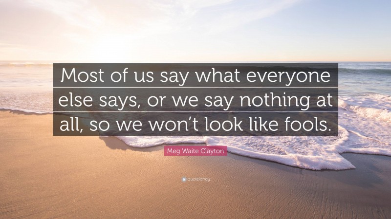 Meg Waite Clayton Quote: “Most of us say what everyone else says, or we say nothing at all, so we won’t look like fools.”