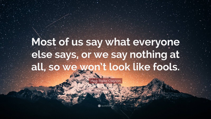 Meg Waite Clayton Quote: “Most of us say what everyone else says, or we say nothing at all, so we won’t look like fools.”