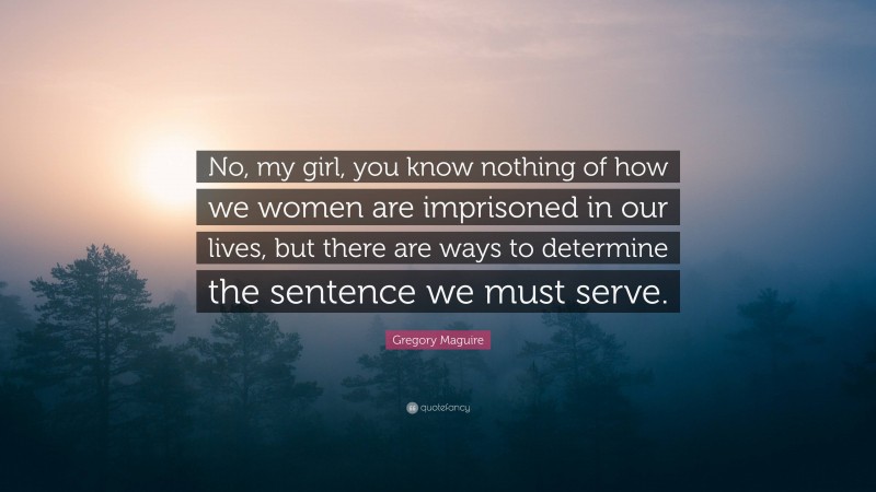 Gregory Maguire Quote: “No, my girl, you know nothing of how we women are imprisoned in our lives, but there are ways to determine the sentence we must serve.”