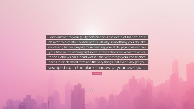 John White Quote: “God’s answer to your guilty conscience is the death of his Son. Your answer to a guilty conscience is usually something you do, like confessing harder, praying more, reading your Bible, paying more than your tithe in the offering and so on. These actions are what the writer to the Hebrews calls “dead works,” the very things your conscience needs to be cleansed from and the very things that eventually get you wrapped up in the black shadow of your own guilt.”