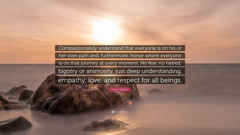 Timber Hawkeye Quote: “Compassionately understand that everyone is on his or her own path and, furthermore, honor where everyone is on that journey at every moment. No fear, no hatred, bigotry or animosity, just deep understanding, empathy, love, and respect for all beings.”