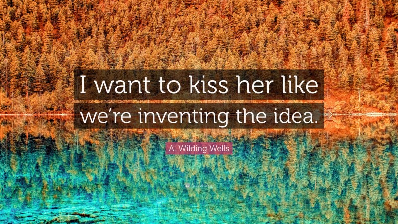 A. Wilding Wells Quote: “I want to kiss her like we’re inventing the idea.”