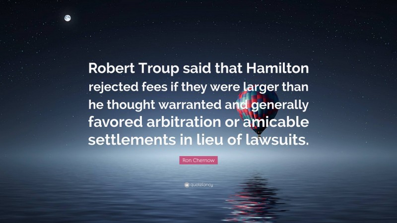 Ron Chernow Quote: “Robert Troup said that Hamilton rejected fees if they were larger than he thought warranted and generally favored arbitration or amicable settlements in lieu of lawsuits.”