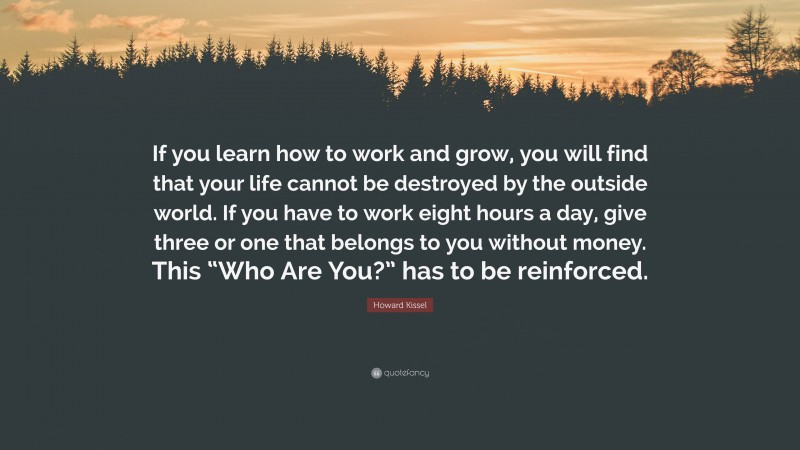 Howard Kissel Quote: “If you learn how to work and grow, you will find that your life cannot be destroyed by the outside world. If you have to work eight hours a day, give three or one that belongs to you without money. This “Who Are You?” has to be reinforced.”