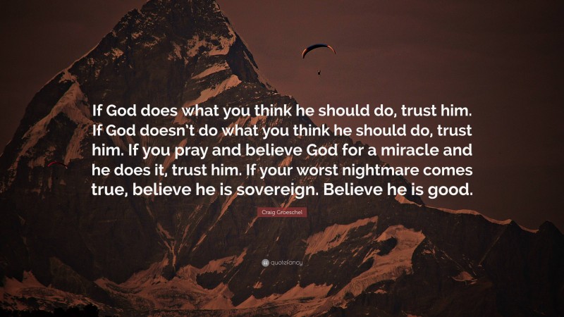 Craig Groeschel Quote: “If God does what you think he should do, trust him. If God doesn’t do what you think he should do, trust him. If you pray and believe God for a miracle and he does it, trust him. If your worst nightmare comes true, believe he is sovereign. Believe he is good.”