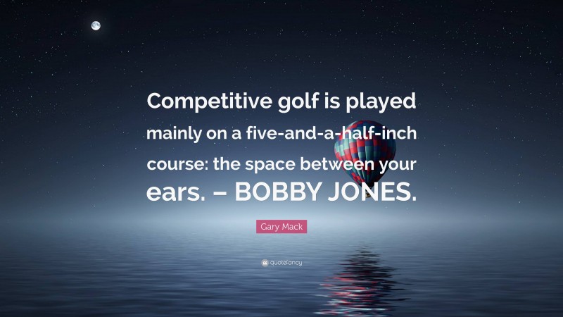 Gary Mack Quote: “Competitive golf is played mainly on a five-and-a-half-inch course: the space between your ears. – BOBBY JONES.”