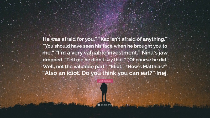 Leigh Bardugo Quote: “He was afraid for you.” “Kaz isn’t afraid of anything.” “You should have seen his face when he brought you to me.” “I’m a very valuable investment.” Nina’s jaw dropped. “Tell me he didn’t say that.” “Of course he did. Well, not the valuable part.” “Idiot.” “How’s Matthias?” “Also an idiot. Do you think you can eat?” Inej.”