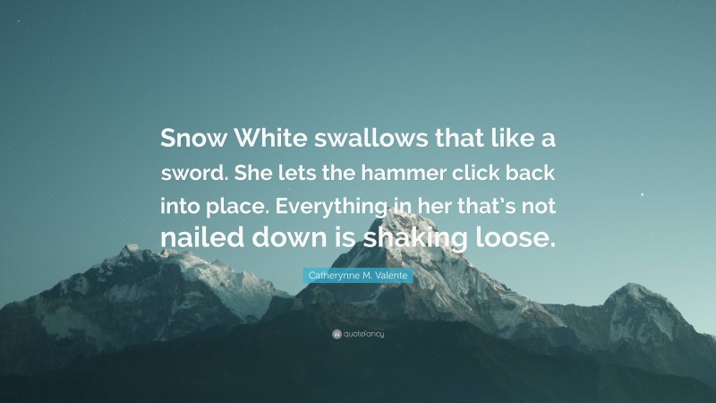 Catherynne M. Valente Quote: “Snow White swallows that like a sword. She lets the hammer click back into place. Everything in her that’s not nailed down is shaking loose.”