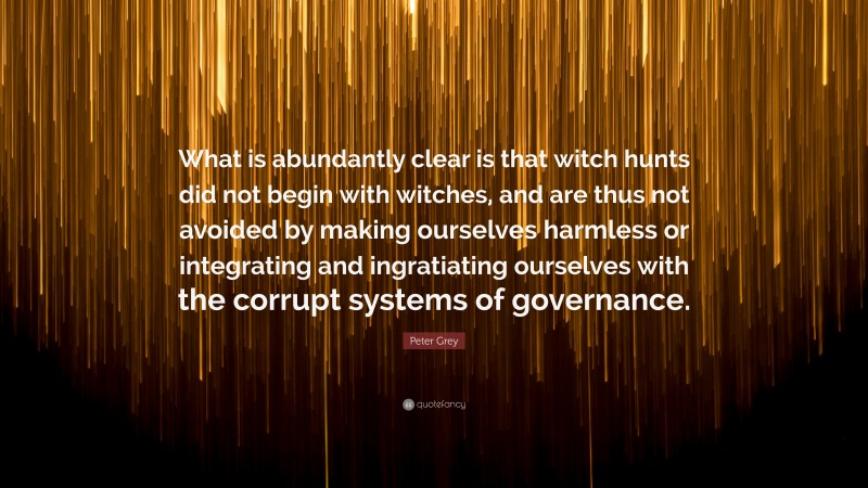 Peter Grey Quote: “What is abundantly clear is that witch hunts did not begin with witches, and are thus not avoided by making ourselves harmless or integrating and ingratiating ourselves with the corrupt systems of governance.”