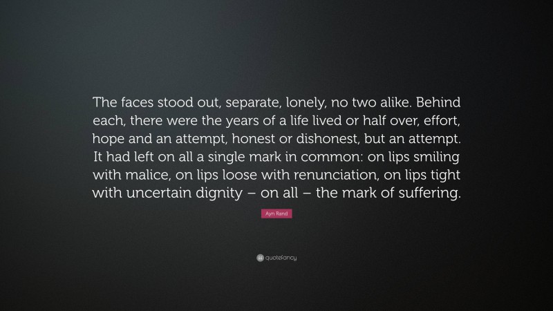 Ayn Rand Quote: “The faces stood out, separate, lonely, no two alike. Behind each, there were the years of a life lived or half over, effort, hope and an attempt, honest or dishonest, but an attempt. It had left on all a single mark in common: on lips smiling with malice, on lips loose with renunciation, on lips tight with uncertain dignity – on all – the mark of suffering.”