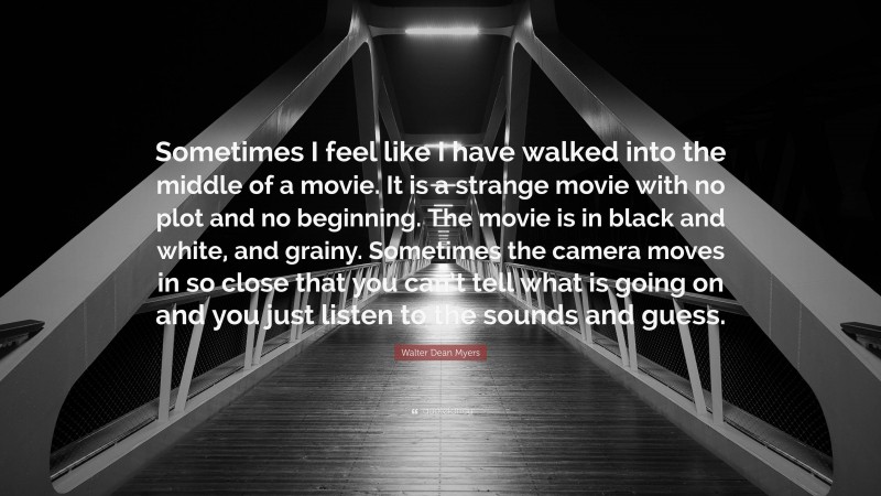 Walter Dean Myers Quote: “Sometimes I feel like I have walked into the middle of a movie. It is a strange movie with no plot and no beginning. The movie is in black and white, and grainy. Sometimes the camera moves in so close that you can’t tell what is going on and you just listen to the sounds and guess.”