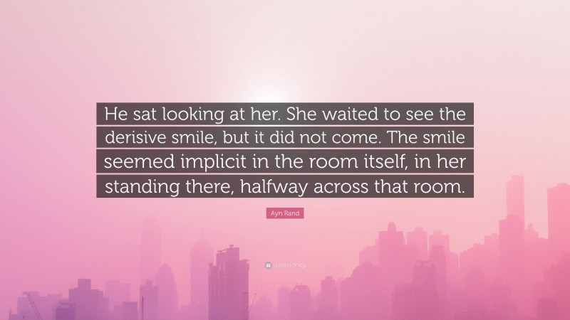 Ayn Rand Quote: “He sat looking at her. She waited to see the derisive smile, but it did not come. The smile seemed implicit in the room itself, in her standing there, halfway across that room.”