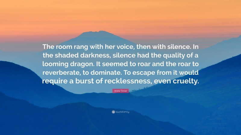 Anita Desai Quote: “The room rang with her voice, then with silence. In the shaded darkness, silence had the quality of a looming dragon. It seemed to roar and the roar to reverberate, to dominate. To escape from it would require a burst of recklessness, even cruelty.”