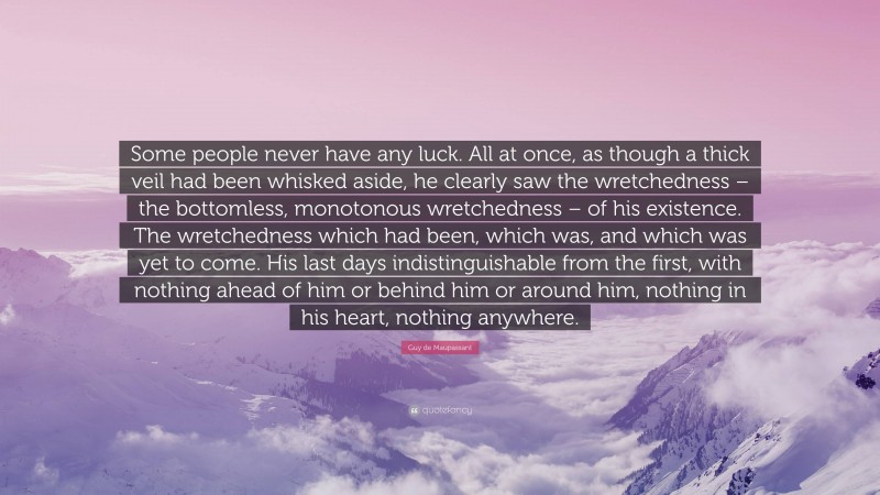 Guy de Maupassant Quote: “Some people never have any luck. All at once, as though a thick veil had been whisked aside, he clearly saw the wretchedness – the bottomless, monotonous wretchedness – of his existence. The wretchedness which had been, which was, and which was yet to come. His last days indistinguishable from the first, with nothing ahead of him or behind him or around him, nothing in his heart, nothing anywhere.”