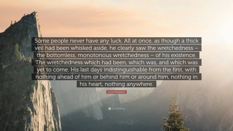 Guy de Maupassant Quote: “Some people never have any luck. All at once, as though a thick veil had been whisked aside, he clearly saw the wretchedness – the bottomless, monotonous wretchedness – of his existence. The wretchedness which had been, which was, and which was yet to come. His last days indistinguishable from the first, with nothing ahead of him or behind him or around him, nothing in his heart, nothing anywhere.”