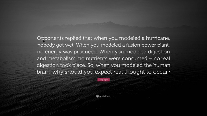 Greg Egan Quote: “Opponents replied that when you modeled a hurricane, nobody got wet. When you modeled a fusion power plant, no energy was produced. When you modeled digestion and metabolism, no nutrients were consumed – no real digestion took place. So, when you modeled the human brain, why should you expect real thought to occur?”