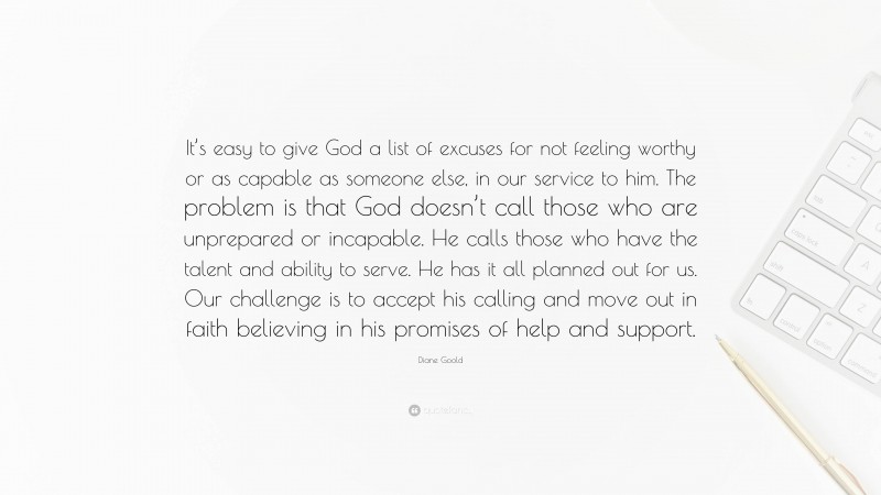 Diane Goold Quote: “It’s easy to give God a list of excuses for not feeling worthy or as capable as someone else, in our service to him. The problem is that God doesn’t call those who are unprepared or incapable. He calls those who have the talent and ability to serve. He has it all planned out for us. Our challenge is to accept his calling and move out in faith believing in his promises of help and support.”