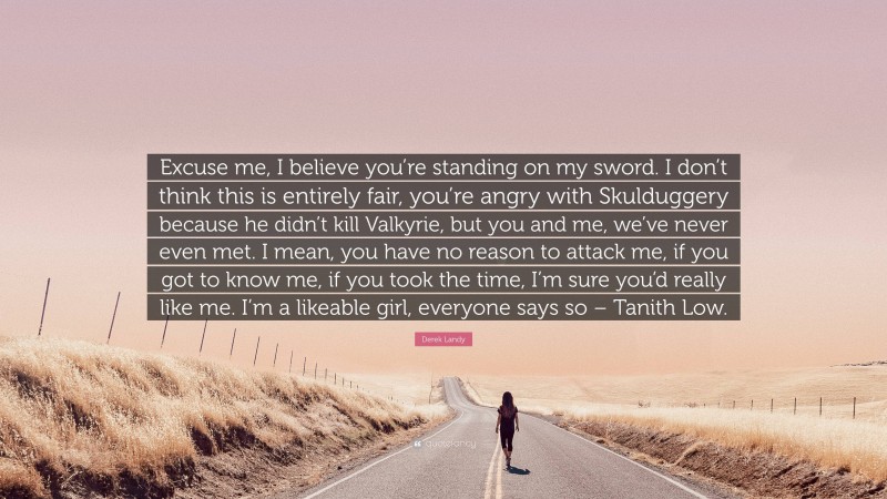 Derek Landy Quote: “Excuse me, I believe you’re standing on my sword. I don’t think this is entirely fair, you’re angry with Skulduggery because he didn’t kill Valkyrie, but you and me, we’ve never even met. I mean, you have no reason to attack me, if you got to know me, if you took the time, I’m sure you’d really like me. I’m a likeable girl, everyone says so – Tanith Low.”