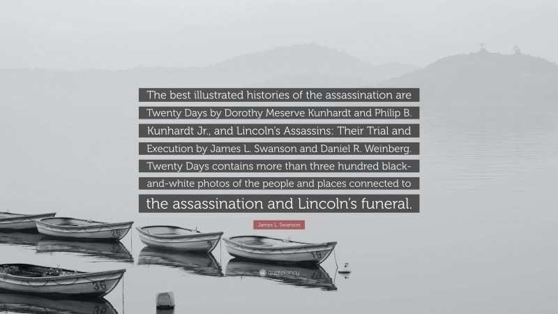 James L. Swanson Quote: “The best illustrated histories of the assassination are Twenty Days by Dorothy Meserve Kunhardt and Philip B. Kunhardt Jr., and Lincoln’s Assassins: Their Trial and Execution by James L. Swanson and Daniel R. Weinberg. Twenty Days contains more than three hundred black-and-white photos of the people and places connected to the assassination and Lincoln’s funeral.”