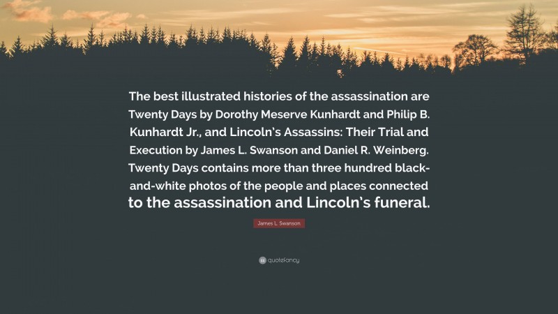 James L. Swanson Quote: “The best illustrated histories of the assassination are Twenty Days by Dorothy Meserve Kunhardt and Philip B. Kunhardt Jr., and Lincoln’s Assassins: Their Trial and Execution by James L. Swanson and Daniel R. Weinberg. Twenty Days contains more than three hundred black-and-white photos of the people and places connected to the assassination and Lincoln’s funeral.”