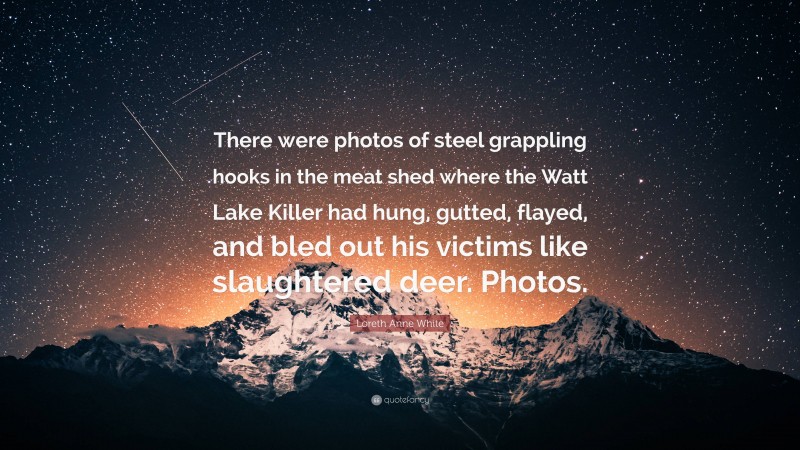 Loreth Anne White Quote: “There were photos of steel grappling hooks in the meat shed where the Watt Lake Killer had hung, gutted, flayed, and bled out his victims like slaughtered deer. Photos.”