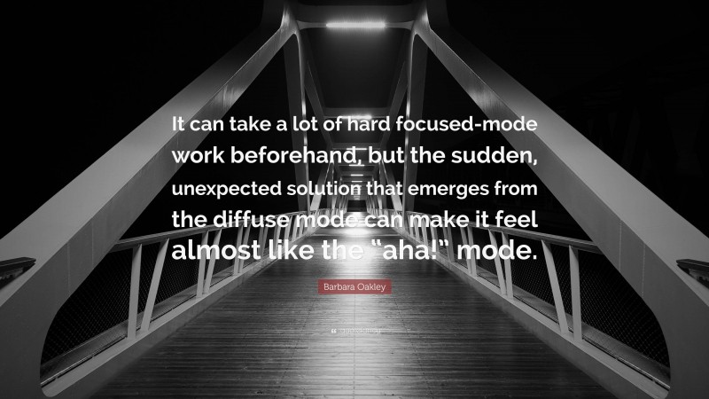 Barbara Oakley Quote: “It can take a lot of hard focused-mode work beforehand, but the sudden, unexpected solution that emerges from the diffuse mode can make it feel almost like the “aha!” mode.”