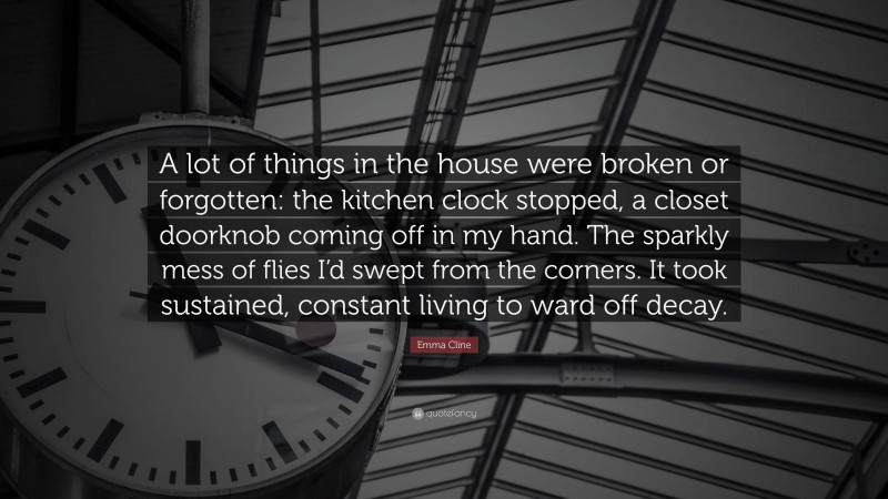 Emma Cline Quote: “A lot of things in the house were broken or forgotten: the kitchen clock stopped, a closet doorknob coming off in my hand. The sparkly mess of flies I’d swept from the corners. It took sustained, constant living to ward off decay.”